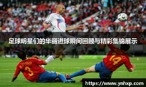 足球明星们的华丽进球瞬间回顾与精彩集锦展示