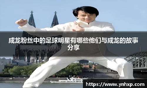 成龙粉丝中的足球明星有哪些他们与成龙的故事分享